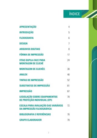 3
APRESENTAÇÃO
INTRODUÇÃO
FLEXOGRAFIA
DESIGN
ARQUIVOS DIGITAIS
FÔRMA DE IMPRESSÃO
FITAS DUPLA-FACE PARA
MONTAGEM DE CLICHÊ
MONTAGEM DE CLICHÊS
ANILOX
TINTAS DE IMPRESSÃO
SUBSTRATOS DE IMPRESSÃO
IMPRESSÃO
LEGISLAÇÃO SOBRE EQUIPAMENTOS
DE PROTEÇÃO INDIVIDUAL (EPI)
ESCALA PARA AVALIAÇÃO DAS VARIÁVEIS
DA IMPRESSÃO FLEXOGRÁFICA
BIBLIOGRAFIA E REFERÊNCIAS
GRUPO ELABORADOR
4
5
6
7
8
17
24
30
46
52
61
67
70
72
76
78
ÍNDICE
 