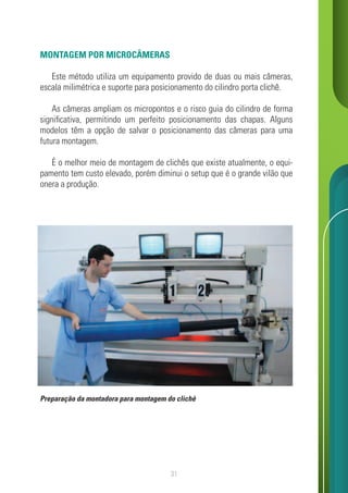 31
MONTAGEM POR MICROCÂMERAS
Este método utiliza um equipamento provido de duas ou mais câmeras,
escala milimétrica e suporte para posicionamento do cilindro porta clichê.
As câmeras ampliam os micropontos e o risco guia do cilindro de forma
significativa, permitindo um perfeito posicionamento das chapas. Alguns
modelos têm a opção de salvar o posicionamento das câmeras para uma
futura montagem.
É o melhor meio de montagem de clichês que existe atualmente, o equi-
pamento tem custo elevado, porém diminui o setup que é o grande vilão que
onera a produção.
Preparação da montadora para montagem do clichê
 
