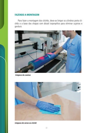 32
FAZENDO A MONTAGEM
Para fazer a montagem dos clichês, deve-se limpar os cilindros porta cli-
chês e a base das chapas com álcool isopropílico para eliminar sujeiras e
gordura.
Limpeza da camisa
Limpeza do verso so clichê
 
