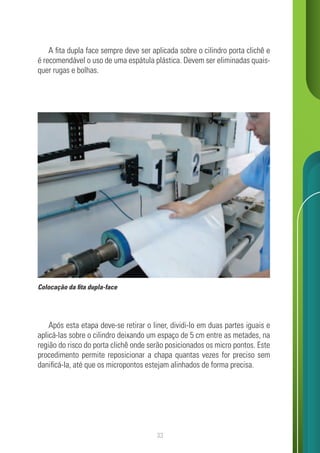 33
A fita dupla face sempre deve ser aplicada sobre o cilindro porta clichê e
é recomendável o uso de uma espátula plástica. Devem ser eliminadas quais-
quer rugas e bolhas.
Após esta etapa deve-se retirar o liner, dividi-lo em duas partes iguais e
aplicá-las sobre o cilindro deixando um espaço de 5 cm entre as metades, na
região do risco do porta clichê onde serão posicionados os micro pontos. Este
procedimento permite reposicionar a chapa quantas vezes for preciso sem
danificá-la, até que os micropontos estejam alinhados de forma precisa.
Colocação da fita dupla-face
 