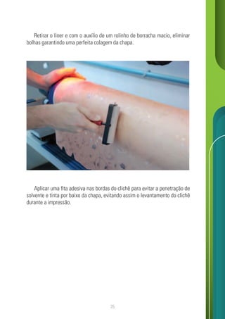 35
Retirar o liner e com o auxílio de um rolinho de borracha macio, eliminar
bolhas garantindo uma perfeita colagem da chapa.
Aplicar uma fita adesiva nas bordas do clichê para evitar a penetração de
solvente e tinta por baixo da chapa, evitando assim o levantamento do clichê
durante a impressão.
 