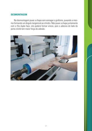 37
DESMONTAGEM
Na desmontagem puxar a chapa sem esmagar o grafismo, puxando a mes-
ma formando um ângulo tangencial ao cilindro. Não puxar a chapa juntamente
com a fita dupla face, isto poderá formar vincos, pois o adesivo do lado do
porta clichê tem maior força de adesão.
 