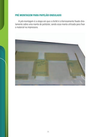 38
PRÉ MONTAGEM PARA PAPELÃO ONDULADO
A pré-montagem é a etapa em que o clichê é criteriosamente fixado dire-
tamente sobre uma manta de poliéster, sendo essa manta utilizada para fixar
o material na impressora.
 