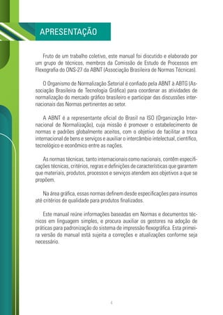 4
Fruto de um trabalho coletivo, este manual foi discutido e elaborado por
um grupo de técnicos, membros da Comissão de Estudo de Processos em
Flexografia do ONS-27 da ABNT (Associação Brasileira de Normas Técnicas).
O Organismo de Normalização Setorial é confiado pela ABNT à ABTG (As-
sociação Brasileira de Tecnologia Gráfica) para coordenar as atividades de
normalização do mercado gráfico brasileiro e participar das discussões inter-
nacionais das Normas pertinentes ao setor.
A ABNT é a representante oficial do Brasil na ISO (Organização Inter-
nacional de Normalização), cuja missão é promover o estabelecimento de
normas e padrões globalmente aceitos, com o objetivo de facilitar a troca
internacional de bens e serviços e auxiliar o intercâmbio intelectual, científico,
tecnológico e econômico entre as nações.
As normas técnicas, tanto internacionais como nacionais, contêm especifi-
cações técnicas, critérios, regras e definições de características que garantem
que materiais, produtos, processos e serviços atendem aos objetivos a que se
propõem.
Na área gráfica, essas normas definem desde especificações para insumos
até critérios de qualidade para produtos finalizados.
Este manual reúne informações baseadas em Normas e documentos téc-
nicos em linguagem simples, e procura auxiliar os gestores na adoção de
práticas para padronização do sistema de impressão flexográfica. Esta primei-
ra versão do manual está sujeita a correções e atualizações conforme seja
necessário.
APRESENTAÇÃO
 