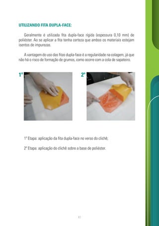 41
1º 2º
UTILIZANDO FITA DUPLA-FACE:
Geralmente é utilizada fita dupla-face rígida (espessura 0,10 mm) de
poliéster. Ao se aplicar a fita tenha certeza que ambos os materiais estejam
isentos de impurezas.
A vantagem do uso das fitas dupla-face é a regularidade na colagem, já que
não há o risco de formação de grumos, como ocorre com a cola de sapateiro.
1º Etapa: aplicação da fita dupla-face no verso do clichê;
2º Etapa: aplicação do clichê sobre a base de poliéster.
 