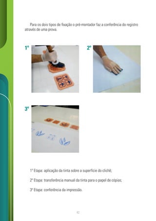 42
Para os dois tipos de fixação o pré-montador faz a conferência do registro
através de uma prova.
1º Etapa: aplicação da tinta sobre a superfície do clichê;
2º Etapa: transferência manual da tinta para o papel de cópias;
3º Etapa: conferência da impressão.
1º
3º
2º
 