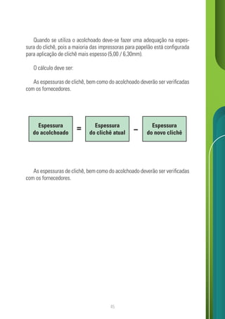 45
Quando se utiliza o acolchoado deve-se fazer uma adequação na espes-
sura do clichê, pois a maioria das impressoras para papelão está configurada
para aplicação de clichê mais espesso (5,00 / 6,30mm).
O cálculo deve ser:
As espessuras de clichê, bem como do acolchoado deverão ser verificadas
com os fornecedores.
As espessuras de clichê, bem como do acolchoado deverão ser verificadas
com os fornecedores.
Espessura
do acolchoado
Espessura
do clichê atual
Espessura
do novo clichê
 