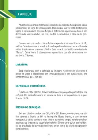 46
Atualmente as mais importantes variáveis do sistema flexográfico estão
relacionadas ao filme de tinta aplicado. O anilox por sua vez está diretamente
ligado a esta variável, pois sua função é determinar a película de tinta a ser
depositada sobre o clichê. Por isso, muitos o consideram a alma deste pro-
cesso.
Quanto mais preciso for o filme de tinta depositado na superfície do clichê,
melhor. Para determinar a escolha do anilox pode-se fazer um teste utilizando
várias lineaturas em um único cilindro. Esse teste é conhecido como teste de
“Banda”. Outra forma é observarmos alguns itens que são de extrema im-
portância. São eles:
LINEATURA
Está relacionada com a definição da imagem. Há confusão, visto que o
anilox às vezes é especificado em linhas/polegada e, em outras vezes, em
linhas/cm (100 lpc = 254 lpi);
CAPACIDADE VOLUMÉTRICA
É dada em BCM (Bilhões de Micras Cúbicas por polegada quadrada) ou em
cm3/m2. Ela está relacionada ao volume de tinta a ser depositado na super-
fície do clichê.
ÂNGULO DE GRAVAÇÃO
Existem cilindros anilox com 30º, 45º e 60º. Porém, convencionou-se uti-
lizar apenas o ângulo de 60º na flexografia. Nesse ângulo, e com formato
hexagonal, a célula comporta mais tinta e, ao mesmo tempo, transfere melhor
a camada de tinta para a superfície do clichê. É importante evitar a coincidên-
cia da angulação da gravação do cilindro anilox com o do clichê para prevenir
o efeito moiré.
7 ANILOX
 