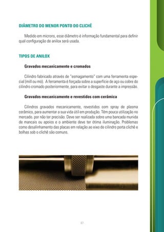 47
DIÂMETRO DO MENOR PONTO DO CLICHÊ
Medido em microns, esse diâmetro é informação fundamental para definir
qual configuração de anilox será usada.
TIPOS DE ANILOX
Gravados mecanicamente e cromados
Cilindro fabricado através de “esmagamento” com uma ferramenta espe-
cial (mill ou mó). A ferramenta é forçada sobre a superfície de aço ou cobre do
cilindro cromado posteriormente, para evitar o desgaste durante a impressão.
Gravados mecanicamente e revestidos com cerâmica
Cilindros gravados mecanicamente, revestidos com spray de plasma
cerâmico, para aumentar a sua vida útil em produção. Têm pouca utilização no
mercado. por não ter precisão. Deve ser realizada sobre uma bancada munida
de mancais ou apoios e o ambiente deve ter ótima iluminação. Problemas
como desalinhamento das placas em relação ao eixo do cilindro porta clichê e
bolhas sob o clichê são comuns.
 
