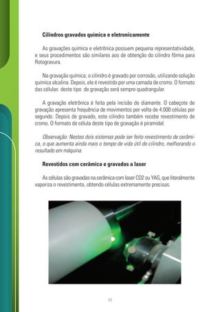 48
Cilindros gravados química e eletronicamente
As gravações química e eletrônica possuem pequena representatividade,
e seus procedimentos são similares aos de obtenção do cilindro fôrma para
Rotogravura.
Na gravação química, o cilindro é gravado por corrosão, utilizando solução
química alcalina. Depois, ele é revestido por uma camada de cromo. O formato
das células deste tipo de gravação será sempre quadrangular.
A gravação eletrônica é feita pela incisão de diamante. O cabeçote de
gravação apresenta frequência de movimentos por volta de 4.000 células por
segundo. Depois de gravado, este cilindro também recebe revestimento de
cromo. O formato de célula deste tipo de gravação é piramidal.
Observação: Nestes dois sistemas pode ser feito revestimento de cerâmi-
ca, o que aumenta ainda mais o tempo de vida útil do cilindro, melhorando o
resultado em máquina.
Revestidos com cerâmica e gravados a laser
As células são gravadas na cerâmica com laser CO2 ou YAG, que literalmente
vaporiza o revestimento, obtendo células extremamente precisas.
 