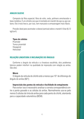 49
ANILOX SLEEVE
Composto de fibra especial, fibra de vidro, seda, polímero amortecedor e
base metálica. É um cilindro oco que é montado em mandril de aço ou aço car-
bono. Ele é mais leve e, por isso, tem manuseio e armazenagem mais fáceis.
Pressão ideal para acomodar o sleeve (camisa) sobre o mandril: 6 bar (6,12
kgf/cm²).
Tipos de células
Piramidal
Tronco piramidal
Hexagonal
Helicoidal
RELAÇÃO LINEATURA X INCLINAÇÃO DO ÂNGULO
Conforme o ângulo da retícula e a lineatura escolhida, dois problemas
básicos podem interferir na qualidade de impressão com relação ao anilox.
São eles:
Moiré
O ângulo da retícula do clichê está a menos que 15° de diferença do
ângulo do anilox (60°);
Imprecisão dos pontos da retícula e facilidade de entupimento
Para evitar isso é necessário analisar a correta correspondência en-
tre o ponto gravado e as células do anilox. Normalmente usa-se pelo
menos 5 células de tinta do anilox para cada ponto do clichê, atentando
para a capacidade volumétrica (BCM).
 