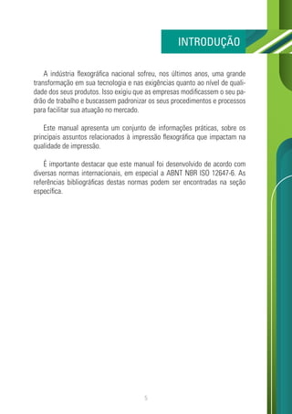 5
A indústria flexográfica nacional sofreu, nos últimos anos, uma grande
transformação em sua tecnologia e nas exigências quanto ao nível de quali-
dade dos seus produtos. Isso exigiu que as empresas modificassem o seu pa-
drão de trabalho e buscassem padronizar os seus procedimentos e processos
para facilitar sua atuação no mercado.
Este manual apresenta um conjunto de informações práticas, sobre os
principais assuntos relacionados à impressão flexográfica que impactam na
qualidade de impressão.
É importante destacar que este manual foi desenvolvido de acordo com
diversas normas internacionais, em especial a ABNT NBR ISO 12647-6. As
referências bibliográficas destas normas podem ser encontradas na seção
específica.
INTRODUÇÃO
 
