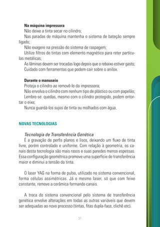 51
Na máquina impressora
Não deixe a tinta secar no cilindro;
Nas paradas de máquina mantenha o sistema de bateção sempre
ligado;
Não exagere na pressão do sistema de raspagem;
Utilize filtros de tintas com elemento magnético para reter partícu-
las metálicas;
As lâminas devem ser trocadas logo depois que o rebaixo estiver gasto;
Cuidado com ferramentas que podem cair sobre o anilox.
Durante o manuseio
Proteja o cilindro ao removê-lo da impressora;
Não envolva o cilindro com nenhum tipo de plástico ou com papelão;
Lembre-se: quedas, mesmo com o cilindro protegido, podem entor-
tar o eixo;
Nunca guardá-los sujos de tinta ou molhados com água.
NOVAS TECNOLOGIAS
Tecnologia de Transferência Genética
É a gravação de perfis planos e lisos, deixando um fluxo de tinta
livre, porém controlado e uniforme. Com relação à geometria, os ca-
nais desta tecnologia são mais rasos e suas paredes menos espessas.
Essa configuração geométrica promove uma superfície de transferência
maior e diminui a tensão da tinta.
O laser YAG na forma de pulso, utilizado no sistema convencional,
forma células assimétricas. Já o mesmo laser, só que com feixe
constante, remove a cerâmica formando canais.
A troca do sistema convencional pelo sistema de transferência
genética envolve alterações em todas as outras variáveis que devem
ser adequadas ao novo processo (tintas, fitas dupla-face, clichê etc).
 