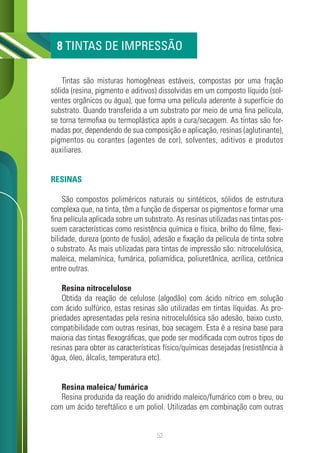 52
Tintas são misturas homogêneas estáveis, compostas por uma fração
sólida (resina, pigmento e aditivos) dissolvidas em um composto líquido (sol-
ventes orgânicos ou água), que forma uma película aderente à superfície do
substrato. Quando transferida a um substrato por meio de uma fina película,
se torna termofixa ou termoplástica após a cura/secagem. As tintas são for-
madas por, dependendo de sua composição e aplicação, resinas (aglutinante),
pigmentos ou corantes (agentes de cor), solventes, aditivos e produtos
auxiliares.
RESINAS
São compostos poliméricos naturais ou sintéticos, sólidos de estrutura
complexa que, na tinta, têm a função de dispersar os pigmentos e formar uma
fina película aplicada sobre um substrato. As resinas utilizadas nas tintas pos-
suem características como resistência química e física, brilho do filme, flexi-
bilidade, dureza (ponto de fusão), adesão e fixação da película de tinta sobre
o substrato. As mais utilizadas para tintas de impressão são: nitrocelulósica,
maleica, melamínica, fumárica, poliamídica, poliuretânica, acrílica, cetônica
entre outras.
Resina nitrocelulose
Obtida da reação de celulose (algodão) com ácido nítrico em solução
com ácido sulfúrico, estas resinas são utilizadas em tintas líquidas. As pro-
priedades apresentadas pela resina nitrocelulósica são adesão, baixo custo,
compatibilidade com outras resinas, boa secagem. Esta é a resina base para
maioria das tintas flexográficas, que pode ser modificada com outros tipos de
resinas para obter as características físico/químicas desejadas (resistência à
água, óleo, álcalis, temperatura etc).
Resina maleica/ fumárica
Resina produzida da reação do anidrido maleico/fumárico com o breu, ou
com um ácido tereftálico e um poliol. Utilizadas em combinação com outras
8 TINTAS DE IMPRESSÃO
 