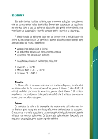 57
SOLVENTES
São substâncias líquidas voláteis, que promovem soluções homogêneas
com os componentes neles dissolvidos. Devem ser observados os seguintes
parâmetros para o uso do solvente adequado: seu poder de solvência, sua
velocidade de evaporação, seu odor característico, seu custo e segurança.
A classificação do solvente pode ser de acordo com a solubilidade da
resina ou pela evaporação. Os solventes, quando classificados de acordo com
a solubilidade da resina, podem ser:
• Verdadeiros: solubilizam a resina;
• Co-solventes: solubilizam parcialmente a resina;
• Diluentes: não solubilizam a resina.
A classificação quanto à evaporação pode ser:
• Leves: P.E. < 100º C;
• Médios: 120º C > P.E. > 100º C;
• Pesados: P.E. > 120º C.
Alcoóis
Os álcoois são os solventes mais comuns em tintas líquidas, o metanol é
um ótimo solvente da resina nitrocelulose, porém é tóxico. O etanol (álcool
etílico) solubiliza parcialmente as resinas, porém não é tóxico. O álcool iso-
propílico ou propanol possui baixo poder de solvência; é utilizado junto com o
etanol para controlar a secagem.
Ésteres
Os acetatos de etila e de isopropila são amplamente utilizados nas tin-
tas líquidas para rotogravura e flexografia, como aceleradores da secagem.
O acetato de n-propila possui uma taxa de evaporação igual ao etanol, sendo
utilizado nas mesmas aplicações. Os ésteres são aplicados em flexografia em
pequenas proporções, pois podem agredir o clichê.
 