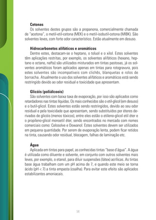 58
Cetonas
Os solventes destes grupos são a propanona, comercialmente chamada
de “acetona”, o metil-etil-cetona (MEK) e o metil-isobutil-cetona (MIBK). São
solventes leves, com forte odor característico. Estão atualmente em desuso.
Hidrocarbonetos alifáticos e aromáticos
Dentre estes, destacam-se o heptano, o toluol e o xilol. Estes solventes
têm aplicações restritas, por exemplo, os solventes alifáticos (hexano, hep-
tano e octano, nafta) são utilizados misturados em tintas pastosas, já os sol-
ventes aromáticos foram aplicados apenas em tintas para rotogravura, pois
estes solventes são incompatíveis com clichês, blanquetas e rolos de
borracha. Atualmente o uso dos solventes alifáticos e aromáticos está sendo
restringido devido ao odor residual e toxicidade que apresentam.
Glicóis (poliálcoois)
São solventes com baixa taxa de evaporação, por isso são aplicados como
retardadores nas tintas líquidas. Os mais conhecidos são o etil-glicol (em desuso)
e o butil-glicol. Estes solventes estão sendo restringidos, devido ao seu odor
residual e pela toxicidade que apresentam, sendo substituídos por éteres de-
rivados de glicóis (menos tóxicos), entre eles estão o etileno-glicol etil éter e
o propileno-glicol monoetil éter, sendo encontrados no mercado com nomes
comerciais como: Celosolve e Dowanol. Estes solventes devem ser utilizados
em pequena quantidade. Por serem de evaporação lenta, podem ficar retidos
na tinta, causando odor residual, blocagem, falhas de laminação etc.
Água
Aplicada em tintas para papel, as conhecidas tintas “base d’água”. A água
é utilizada como diluente e solvente, em conjunto com outros solventes mais
leves, por exemplo, o etanol, para diluir suspensões (látex) acrílicas. As tintas
base água trabalham com um pH acima de 7, e quando este meio se torna
ácido (pH < 7) a tinta empasta (coalha). Para evitar este efeito são aplicados
estabilizantes amoniacais.
 