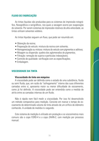 59
FLUXO DE FABRICAÇÃO
As tintas líquidas são produzidas para os sistemas de impressão rotográ-
fico, flexográficos e serigráficos, nos quais a secagem ocorre por evaporação
do solvente. Por serem sistemas de impressão rotativos de alta velocidade, as
tintas utilizam solventes voláteis.
As tintas líquidas seguem um fluxo, que pode ser resumido em:
• Obtenção da resina;
• Preparação do veículo: mistura da resina com solvente;
• Homogeneização ou mistura: mistura do veículo com pigmentos e aditivos;
• Moagem ou dispersão: quebra dos aglomerados de pigmentos;
• Filtração: remoção de sujeira e partículas indesejáveis;
• Controle de qualidade: verificação com as especificações;
• Embalagem.
VISCOSIDADE DA TINTA
Viscosidade de tinta em máquina
A viscosidade pode ser definida como o estado de uma substância, fluida
ou semi fluida, que, em razão do “esfregamento” interno das suas diferentes
camadas entre si, apresenta maior ou menor dificuldade de escoamento,
como já foi definido. A viscosidade pode ser entendida como a medida de
atrito entre as camadas internas de um fluido.
Não é rápido nem fácil medir a viscosidade. Por isso foi desenvolvido
um método comparativo para medição. Consiste em marcar o tempo de es-
coamento de determinado volume de tinta através de um orifício de diâmetro
conhecido. A unidade de medida é o segundo.
Este sistema de medição é utilizado em produção e os viscosímetros mais
comuns são o copo FORD-4 e o copo ZAHN-2, com medição por processo
manual.
 