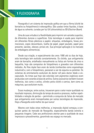 6
Flexografia é um sistema de impressão gráfica em que a fôrma (clichê de
borracha ou fotopolímero) é relevográfica. São usadas tintas líquidas, à base
de água ou solvente, curadas por luz UV (ultravioleta) ou EB (Electron Beam).
Uma de suas virtudes é a flexibilidade para imprimir em variados suportes,
de diferentes durezas e superfícies. Esta tecnologia é usada para imprimir
em diferentes filmes plásticos e papéis: etiquetas, embalagens, faixas pro-
mocionais, copos descartáveis, toalha de papel, papel pautado, papel para
presente, sacolas, sleeves, jornais etc. Sua principal aplicação é no mercado
de embalagens alimentícias.
Desde sua criação, e especialmente dos anos 1990 até os dias de hoje,
esta tecnologia tem evoluído constantemente. Os clichês, que antigamente
eram de borracha, entalhados manualmente ou feitos em formas de zinco e
baquelite, hoje são compostos de fotopolímero e gravados com diferentes
métodos. As fitas dupla face eram de tecido (conhecidas como esparadrapo
industrial) e, com o fotopolímero, passaram a ser de espuma ou poliéster. Os
sistemas de entintamento evoluíram de doctor roll para doctor blade e en-
capsulado. As tintas que hoje são coloridas com pigmentos orgânicos eram
produzidas com corantes à base de anilina. Outros acessórios também tiveram
melhorias, tais como o anilox, cilindro porta clichê e camisa, bem como as
máquinas, que evoluíram muito.
Essas mudanças, entre outras, trouxeram para o setor maior qualidade no
resultado impresso, diminuição do tempo de acerto e processo, melhor repeti-
bilidade e redução de perdas – permitindo a conquista de fatias de mercado
que antigamente eram monopolizadas por outras tecnologias de impressão.
Hoje a flexografia está melhor do que nunca!
Mesmo com todas estas melhorias, a impressão digital começou a con-
quistar partes do mercado de flexografia, especialmente banda estreita e
pequenas tiragens. Cabe aos profissionais atentar para a qualidade de seus
impressos e procedimentos, garantindo seu espaço no mercado.
1 FLEXOGRAFIA
 