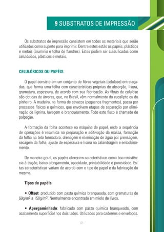 61
Os substratos de impressão consistem em todos os materiais que serão
utilizados como suporte para imprimir. Dentre estes estão os papéis, plásticos
e metais (alumínio e folha de flandres). Estes podem ser classificados como
celulósicos, plásticos e metais.
CELULÓSICOS OU PAPÉIS
O papel consiste em um conjunto de fibras vegetais (celulose) entrelaça-
das, que forma uma folha com características próprias de absorção, lisura,
gramatura, espessura, de acordo com sua fabricação. As fibras de celulose
são obtidas de árvores, que, no Brasil, vêm normalmente do eucalipto ou do
pinheiro. A madeira, na forma de cavacos (pequenos fragmentos), passa por
processos físicos e químicos, que envolvem etapas de separação por elimi-
nação de lignina, lavagem e branqueamento. Todo este fluxo é chamado de
polpação.
A formação da folha acontece na máquina de papel, onde a sequência
de operações é resumida na preparação e aditivação da massa, formação
da folha na tela formadora, drenagem e eliminação de água por prensagem,
secagem da folha, ajuste de espessura e lisura na calandragem e embobina-
mento.
De maneira geral, os papéis oferecem características como boa resistên-
cia à tração, baixo alongamento, opacidade, printabilidade e porosidade. Es-
tas características variam de acordo com o tipo de papel e da fabricação do
mesmo.
Tipos de papéis
• Offset: produzido com pasta química branqueada, com gramaturas de
60g/m2 a 150g/m2. Normalmente encontrado em miolo de livros.
• Apergaminhado: fabricado com pasta química branqueada, com
acabamento superficial nos dois lados. Utilizados para cadernos e envelopes.
9 SUBSTRATOS DE IMPRESSÃO
 