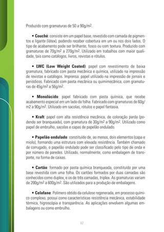 62
Produzido com gramaturas de 50 a 90g/m2.
• Couché: consiste em um papel base, revestido com camada de pigmen-
tos e ligante (látex), podendo receber cobertura em um ou nos dois lados. O
tipo de acabamento pode ser brilhante, fosco ou com textura. Produzido com
gramaturas de 70g/m2 a 270g/m2. Utilizado em trabalhos com maior quali-
dade, tais como catálogos, livros, revistas e rótulos.
• LWC (Low Weight Coated): papel com revestimento de baixa
gramatura, fabricado com pasta mecânica e química, utilizado na impressão
de revistas e catálogos. Imprensa: papel utilizado na impressão de jornais e
periódicos. Fabricado com pasta mecânica ou quimimecânica, com gramatu-
ras de 45g/m2 a 56g/m2.
• Monolúcido: papel fabricado com pasta química, que recebe
acabamento especial em um lado da folha. Fabricado com gramaturas de 60g/
m2 a 90g/m2. Utilizado em sacolas, rótulos e papel fantasia.
• Kraft: papel com alta resistência mecânica, de coloração parda (po-
dendo ser branqueado), com gramatura de 30g/m2 a 90g/m2. Utilizado como
papel de embrulho, sacolas e capas de papelão ondulado.
• Papelão ondulado: constituído de, ao menos, dois elementos (capa e
miolo), formando uma estrutura com elevada resistência. Também chamado
de corrugado, o papelão ondulado pode ser classificado pelo tipo de onda e
por número de paredes. Utilizado, normalmente, como embalagem de trans-
porte, na forma de caixas.
• Cartão: formado por pasta química branqueada, constituído por uma
base revestida com uma folha. Os cartões formados por duas camadas são
conhecidos como duplex, e os de três camadas, triplex. As gramaturas variam
de 200g/m2 a 600g/m2. São utilizados para a produção de embalagens.
• Celofane: Polímero obtido da celulose regenerada, em processo quími-
co complexo, possui como características resistência mecânica, estabilidade
térmica, higroscópia e transparência. As aplicações envolvem algumas em-
balagens ou como embrulho.
 