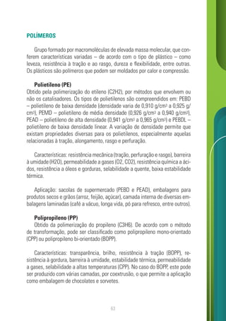 63
POLÍMEROS
Grupo formado por macromoléculas de elevada massa molecular, que con-
ferem características variadas – de acordo com o tipo de plástico – como
leveza, resistência à tração e ao rasgo, dureza e flexibilidade, entre outras.
Os plásticos são polímeros que podem ser moldados por calor e compressão.
Polietileno (PE)
Obtido pela polimerização do etileno (C2H2), por métodos que envolvem ou
não os catalisadores. Os tipos de polietilenos são compreendidos em: PEBD
– polietileno de baixa densidade (densidade varia de 0,910 g/cm3 a 0,925 g/
cm3), PEMD – polietileno de média densidade (0,926 g/cm3 a 0,940 g/cm3),
PEAD – polietileno de alta densidade (0,941 g/cm3 a 0,965 g/cm3) e PEBDL –
polietileno de baixa densidade linear. A variação de densidade permite que
existam propriedades diversas para os polietilenos, especialmente aquelas
relacionadas à tração, alongamento, rasgo e perfuração.
Características: resistência mecânica (tração, perfuração e rasgo), barreira
à umidade (H2O), permeabilidade a gases (O2, CO2), resistência química a áci-
dos, resistência a óleos e gorduras, selabilidade a quente, baixa estabilidade
térmica.
Aplicação: sacolas de supermercado (PEBD e PEAD), embalagens para
produtos secos e grãos (arroz, feijão, açúcar), camada interna de diversas em-
balagens laminadas (café a vácuo, longa vida, pó para refresco, entre outros).
Polipropileno (PP)
Obtido da polimerização do propileno (C3H6). De acordo com o método
de transformação, pode ser classificado como polipropileno mono-orientado
(CPP) ou polipropileno bi-orientado (BOPP).
Características: transparência, brilho, resistência à tração (BOPP), re-
sistência à gordura, barreira à umidade, estabilidade térmica, permeabilidade
a gases, selabilidade a altas temperaturas (CPP). No caso do BOPP, este pode
ser produzido com várias camadas, por coextrusão, o que permite a aplicação
como embalagem de chocolates e sorvetes.
 
