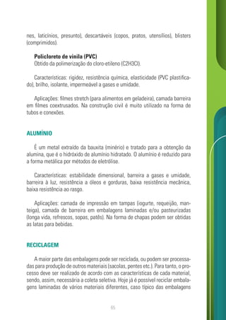 65
nes, laticínios, presunto), descartáveis (copos, pratos, utensílios), blisters
(comprimidos).
Policloreto de vinila (PVC)
Obtido da polimerização do cloro-etileno (C2H3Cl).
Características: rigidez, resistência química, elasticidade (PVC plastifica-
do), brilho, isolante, impermeável a gases e umidade.
Aplicações: filmes stretch (para alimentos em geladeira), camada barreira
em filmes coextrusados. Na construção civil é muito utilizado na forma de
tubos e conexões.
ALUMÍNIO
É um metal extraído da bauxita (minério) e tratado para a obtenção da
alumina, que é o hidróxido de alumínio hidratado. O alumínio é reduzido para
a forma metálica por métodos de eletrólise.
Características: estabilidade dimensional, barreira a gases e umidade,
barreira à luz, resistência a óleos e gorduras, baixa resistência mecânica,
baixa resistência ao rasgo.
Aplicações: camada de impressão em tampas (iogurte, requeijão, man-
teiga), camada de barreira em embalagens laminadas e/ou pasteurizadas
(longa vida, refrescos, sopas, patês). Na forma de chapas podem ser obtidas
as latas para bebidas.
RECICLAGEM
A maior parte das embalagens pode ser reciclada, ou podem ser processa-
das para produção de outros materiais (sacolas, pentes etc.). Para tanto, o pro-
cesso deve ser realizado de acordo com as características de cada material,
sendo, assim, necessária a coleta seletiva. Hoje já é possível reciclar embala-
gens laminadas de vários materiais diferentes, caso típico das embalagens
 