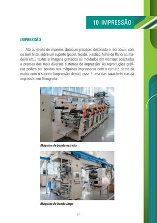 67
IMPRESSÃO
Ato ou efeito de imprimir. Qualquer processo destinado a reproduzir, com
ou sem tinta, sobre um suporte (papel, tecido, plástico, folha de flandres, ma-
deira etc.), textos e imagens gravados ou moldados em matrizes adaptadas
a prensas dos mais diversos sistemas de impressão. As reproduções gráfi-
cas podem ser obtidas nas máquinas impressoras com o contato direto da
matriz com o suporte (impressão direta), essa é uma das características da
impressão em flexografia.
10 IMPRESSÃO
Máquina de banda estreita
Máquina de banda larga
 