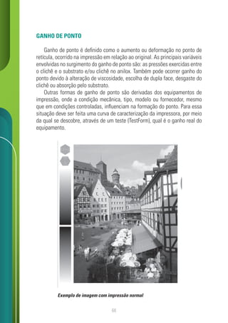 68
GANHO DE PONTO
Ganho de ponto é definido como o aumento ou deformação no ponto de
retícula, ocorrido na impressão em relação ao original. As principais variáveis
envolvidas no surgimento do ganho de ponto são: as pressões exercidas entre
o clichê e o substrato e/ou clichê no anilox. Também pode ocorrer ganho do
ponto devido à alteração de viscosidade, escolha de dupla face, desgaste do
clichê ou absorção pelo substrato.
Outras formas de ganho de ponto são derivadas dos equipamentos de
impressão, onde a condição mecânica, tipo, modelo ou fornecedor, mesmo
que em condições controladas, influenciam na formação do ponto. Para essa
situação deve ser feita uma curva de caracterização da impressora, por meio
da qual se descobre, através de um teste (TestForm), qual é o ganho real do
equipamento.
Exemplo de imagem com impressão normal
 