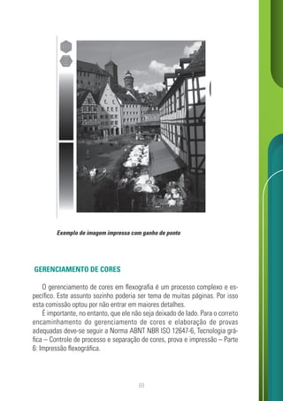 69
GERENCIAMENTO DE CORES
O gerenciamento de cores em flexografia é um processo complexo e es-
pecífico. Este assunto sozinho poderia ser tema de muitas páginas. Por isso
esta comissão optou por não entrar em maiores detalhes.
É importante, no entanto, que ele não seja deixado de lado. Para o correto
encaminhamento do gerenciamento de cores e elaboração de provas
adequadas deve-se seguir a Norma ABNT NBR ISO 12647-6, Tecnologia grá-
fica – Controle de processo e separação de cores, prova e impressão – Parte
6: Impressão flexográfica.
Exemplo de imagem impressa com ganho de ponto
 