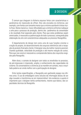 7
É comum que cheguem à clicheria arquivos feitos com características e
parâmetros de impressão de offset. Eles são enviados às clicherias, por
exemplo, com fontes com tamanho menor que o mínimo aceitável e linhas mui-
to finas. Desta maneira a maior dificuldade que a clicheria enfrenta é adequar
a arte para o processo de produção, dentro dos parâmetros do convertedor
e do resultado final esperado pelo cliente. Para que estes problemas sejam
amenizados, é necessária a padronização de todo o processo, começando pela
elaboração da arte com características adequadas ao processo flexográfico.
O departamento de design tem como uma de suas funções orientar a
criação do projeto, do desenvolvimento dos arquivos eletrônicos até a recep-
ção do produto final pelo cliente. O designer atua da melhor maneira possível,
visando qualidade, velocidade de produção e até mesmo redução de custos.
Para que isso ocorra é necessária a compreensão básica dos requisitos exigi-
dos pela flexografia.
Além disso, o contato do designer com todos os envolvidos no processo,
da pré-impressao à impressão, amplia o conhecimento das capacidades do
sistema. Os convertedores e clicherias já se mantêm em contato, mas o resul-
tado poderia ser ainda melhor com a participação do designer.
Entre tantas especificações, a flexografia vem ganhando espaço nos últi-
mos anos. O uso de embalagens como veículos de informação deixou de ser
algo inovador e transformou-se em imprescindível. Isto evidencia o quanto é
importante que o designer tenha conhecimento, mesmo que básico, das ca-
pacidades técnicas da flexografia.
2 DESIGN
 