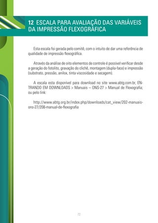 72
12 ESCALA PARA AVALIAÇÃO DAS VARIÁVEIS
DA IMPRESSÃO FLEXOGRÁFICA
Esta escala foi gerada pelo comitê, com o intuito de dar uma referência de
qualidade de impressão flexográfica.
Através da análise de oito elementos de controle é possível verificar desde
a geração do fotolito, gravação do clichê, montagem (dupla-face) e impressão
(substrato, pressão, anilox, tinta viscosidade e secagem).
A escala esta disponível para download no site www.abtg.com.br, EN-
TRANDO EM DOWNLOADS > Manuais – ONS-27 > Manual de Flexografia;
ou pelo link:
http://www.abtg.org.br/index.php/downloads/cat_view/202-manuais-
ons-27/208-manual-de-flexografia
 