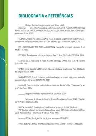 76
BIBLIOGRAFIA e REFERÊNCIAS
______. História do revestimento de papel e cartão no brasil.
Disponível em:<http://www.abtcp.org.br/arquivos/File/HIST%C3%93RIA%20DO%20
REVESTIMENTO%20DE%20PAPEL%20E%20CART%C3%83O%20NO%20BRASILrev.pdf>.
Acesso em 21 fev. 2012.
FAZENDA JARDIM REFLORESTAMENTO. Tipos de papéis. Disponível em:<http://www.fa-
zendajardim.com.br/downloads/TIPOS%20DE%20PAPEIS.pdf>. Acesso em 08 fev. 2012.
FTA – FLEXOGRAPHY TECHNICAL ASSOCIATION. Flexografia: princípios y praticas. 3 ed.
Madri: FTA. 1980.
IPT/SENAI. Tecnologia de fabricação do papel. 1v e 2v. 2 ed. São Paulo: IPT/SENAI. 1986.
SANTOS, E.L. A Fabricação do Papel. Revista Tecnologia Gráfica. Ano IX, n. 46. Agosto.
São Paulo. 2005.
MANO, Eloísa Biasotto. MENDES, Luís Cláudio. Introdução a polímeros. 2 ed. São Paulo:
Ed. Edgard Blücher, 1999.
SARANTÓPOLOS, C et al. Embalagens plásticas flexíveis: principais polímeros e avaliação
de propriedades. Campinas: CETEA/ITAL, 2002.
SENAI/SP. Curso Assistente de Controle de Qualidade. Escola SENAI “Theobaldo De Ni-
gris”. São Paulo. 2005.
______. Programa Profissão: Impressor Offset: São Paulo. 2002.
______. Tecnologia de fabricação de papel: Ensaios Tecnológicos. Escola SENAI “Theobal-
do De Nigris”. São Paulo. 2003.
SOUZA, Fernando C. Fabricação do Papel. Revista Tecnologia Gráfica. São Paulo.
VCP Celulose e Papel. Treinamento fabricação de papel. KSR Papéis e Produtos Gráficos.
2002. Apostila SENAI - Roto/ Flexo. 4ª ed. São Paulo, 2003.
Assouza, ITF-14- Site Ação Pão de Açúcar, acesso em 16/09/2011.
COLES Roberto E. Estudo de embalagens para o varejo. Quattor – Coleção Embalagem.
 