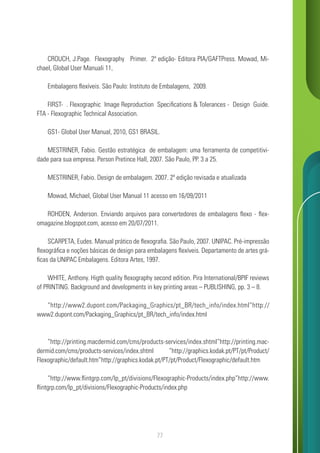77
CROUCH, J.Page. Flexography Primer. 2ª edição- Editora PIA/GAFTPress. Mowad, Mi-
chael, Global User Manuali 11,
Embalagens flexíveis. São Paulo: Instituto de Embalagens, 2009.
FIRST- . Flexographic Image Reproduction Specifications & Tolerances - Design Guide.
FTA - Flexographic Technical Association.
GS1- Global User Manual, 2010, GS1 BRASIL.
MESTRINER, Fabio. Gestão estratégica de embalagem: uma ferramenta de competitivi-
dade para sua empresa. Person Pretince Hall, 2007. São Paulo, PP. 3 a 25.
MESTRINER, Fabio. Design de embalagem. 2007. 2ª edição revisada e atualizada
Mowad, Michael, Global User Manual 11 acesso em 16/09/2011
ROHDEN, Anderson. Enviando arquivos para convertedores de embalagens flexo - flex-
omagazine.blogspot.com, acesso em 20/07/2011.
SCARPETA, Eudes. Manual prático de flexografia. São Paulo, 2007. UNIPAC. Pré-impressão
flexográfica e noções básicas de design para embalagens flexíveis. Departamento de artes grá-
ficas da UNIPAC Embalagens. Editora Artes, 1997.
WHITE, Anthony. Higth quality flexography second edition. Pira International/BPIF reviews
of PRINTING. Background and developments in key printing areas – PUBLISHING, pp. 3 – 8.
“http://www2.dupont.com/Packaging_Graphics/pt_BR/tech_info/index.html”http://
www2.dupont.com/Packaging_Graphics/pt_BR/tech_info/index.html
“http://printing.macdermid.com/cms/products-services/index.shtml”http://printing.mac-
dermid.com/cms/products-services/index.shtml “http://graphics.kodak.pt/PT/pt/Product/
Flexographic/default.htm”http://graphics.kodak.pt/PT/pt/Product/Flexographic/default.htm
“http://www.flintgrp.com/lp_pt/divisions/Flexographic-Products/index.php”http://www.
flintgrp.com/lp_pt/divisions/Flexographic-Products/index.php
 