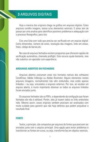 8
Hoje a maioria dos originais chega na gráfica em arquivos digitais. Estes
arquivos contêm imagens, textos e/ou elementos vetoriais. E estes tem de
passar por uma analise para identificar possíveis problemas e adequação com
o processo flexografico, para isto:
Crie uma lista com tudo que precisa ser verificado em um arquivo digital.
Como dimensões, número de cores, resolução das imagens, links em anexo,
fotes, código de barras,etc.
No caso de arquivos fechados existem programas que oferecem opções de
verificação automática, chamada preflight. Este recurso ajuda bastante, mas
não substitui um operador com experiência.
ARQUIVOS ABERTOS OU FECHADOS
Arquivos abertos costumam estar nos formatos nativos dos softwares
CorelDraw, Adobe InDesign ou Adobe Illustrator. Alguns elementos nestes
arquivos (imagens, normalmente) não vêm embutidos, mas estão apenas
linkados – ou seja, vinculados a arquivos externos. Por isso, ao receber um
arquivo aberto, é muito importante observar se todos os arquivos linkados
foram enviados junto.
Os arquivos fechados são os PDFs, e dependendo da configução que foram
fechados ele não é editável. Porém, eles já trazem todos os links embutidos
nele. Mesmo assim, esses originais também precisam ser analisados com
muito cuidado para garantir que não haja defeitos que podem prejudicar o
resultado final.
FONTE
Textos, a princípio, são compostos por arquivos de fontes que precisam ser
enviados junto com o arquivo principal. Uma opção para evitar problemas é
transformar as fontes em curva, ou seja, transformá-las em objetos vetoriais.
3 ARQUIVOS DIGITAIS
 