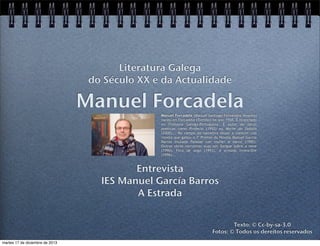 Literatura Galega
do Século XX e da Actualidade

Manuel Forcadela
Manuel Forcadela (Manuel Santiago Fernández Álvarez)
naceu en Forcadela (Tomiño) no ano 1958. É licenciado
en Filoloxía Galego-Portuguesa. É autor de obras
poéticas como Profecía (1992) ou Morte do fadista
(2000)... No campo da narrativa deuse a coñecer coa
novela que gañou o Iº Premio de Novela Manuel García
Barros titulada Paisaxe con muller e barco (1990).
Outras obras narrativas súas son Sangue sobre a neve
(1990), Fóra de xogo (1993), A armada invencible
(1996)...

Entrevista
IES Manuel García Barros
A Estrada
Texto: © Cc-by-sa-3.0
Fotos: © Todos os dereitos reservados
martes 17 de diciembre de 2013

 