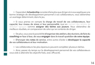 14
>> Cependant,leleadershipconsisteàfaireplusquedirigeretsivousappliquezune
bonne stratégie de développement personnel à vos collaborateurs, vous obtiendrez
un avantage déterminant, dans le jeu.
>> Si vous prenez en compte la charge de travail de vos collaborateurs, leur
capacité, leur niveau de stress et leur personnalité, tout en menant des actions de
direction typiques comme assigner des tâches aux joueurs. Vous obtiendrez de
meilleurs résultats, en comparaison de celui qui se contente de diriger.
>> De plus,vous avez la possibilité d’organiser des ateliers,des réunions,de faire du
coaching en face à face, de vous engager dans le travail quotidien de votre équipe.
>> D’envoyer des notes de service, entre autres d’aider à développer la capacité
de vos collaborateurs et leur motivation.
>> Les collaborateurs les plus épanouis peuvent compléter plusieurs tâches.
>> Ainsi, passer du temps sur le développement personnel de vos collaborateurs
vous aide à atteindre les objectifs fixés, avec efficacité.
 