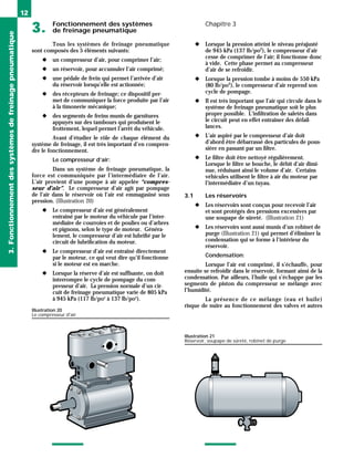 Fonctionnement des systèmes
3. de freinage pneumatique
Chapitre 3
12
Tous les systèmes de freinage pneumatique
sont composés des 5 éléments suivants:
◆ un compresseur d’air, pour comprimer l’air;
◆ un réservoir, pour accumuler l’air comprimé;
◆ une pédale de frein qui permet l’arrivée d’air
du réservoir lorsqu’elle est actionnée;
◆ des récepteurs de freinage; ce dispositif per-
met de communiquer la force produite par l’air
à la timonerie mécanique;
◆ des segments de freins munis de garnitures
appuyés sur des tambours qui produisent le
frottement, lequel permet l’arrêt du véhicule.
Avant d’étudier le rôle de chaque élément du
système de freinage, il est très important d’en compren-
dre le fonctionnement.
Le compresseur d’air:
Dans un système de freinage pneumatique, la
force est communiquée par l’intermédiaire de l’air.
L’air provient d’une pompe à air appelée “compres-
seur d’air”. Le compresseur d’air agit par pompage
de l’air dans le réservoir où l’air est emmagasiné sous
pression. (Illustration 20)
◆ Le compresseur d’air est généralement
entraîné par le moteur du véhicule par l’inter-
médiaire de courroies et de poulies ou d’arbres
et pignons, selon le type de moteur. Généra-
lement, le compresseur d’air est lubrifié par le
circuit de lubrification du moteur.
◆ Le compresseur d’air est entraîné directement
par le moteur, ce qui veut dire qu’il fonctionne
si le moteur est en marche.
◆ Lorsque la réserve d’air est suffisante, on doit
interrompre le cycle de pompage du com-
presseur d’air. La pression normale d’un cir-
cuit de freinage pneumatique varie de 805 kPa
à 945 kPa (117 lb/po2
à 137 lb/po2
).
◆ Lorsque la pression atteint le niveau préajusté
de 945 kPa (137 lb/po2
), le compresseur d’air
cesse de comprimer de l’air; il fonctionne donc
à vide. Cette phase permet au compresseur
d’air de se refroidir.
◆ Lorsque la pression tombe à moins de 550 kPa
(80 lb/po2
), le compresseur d’air reprend son
cycle de pompage.
◆ Il est très important que l’air qui circule dans le
système de freinage pneumatique soit le plus
propre possible. L’infiltration de saletés dans
le circuit peut en effet entraîner des défail-
lances.
◆ L’air aspiré par le compresseur d’air doit
d’abord être débarrassé des particules de pous-
sière en passant par un filtre.
◆ Le filtre doit être nettoyé régulièrement.
Lorsque le filtre se bouche, le débit d’air dimi-
nue, réduisant ainsi le volume d’air. Certains
véhicules utilisent le filtre à air du moteur par
l’intermédiaire d’un tuyau.
3.1 Les réservoirs
◆ Les réservoirs sont conçus pour recevoir l’air
et sont protégés des pressions excessives par
une soupape de sûreté. (Illustration 21)
◆ Les réservoirs sont aussi munis d’un robinet de
purge (Illustration 21) qui permet d’éliminer la
condensation qui se forme à l’intérieur du
réservoir.
Condensation:
Lorsque l’air est comprimé, il s’échauffe, pour
ensuite se refroidir dans le réservoir, formant ainsi de la
condensation. Par ailleurs, l’huile qui s’échappe par les
segments de piston du compresseur se mélange avec
l’humidité.
La présence de ce mélange (eau et huile)
risque de nuire au fonctionnement des valves et autres
3.
Fonctionnement
des
systèmes
de
freinage
pneumatique
Illustration 20
Le compresseur d'air
Illustration 21
Réservoir, soupape de sûreté, robinet de purge
 