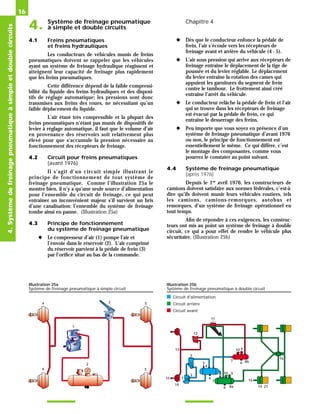 Système de freinage pneumatique
4. à simple et double circuits
Chapitre 4
16
4.1 Freins pneumatiques
et freins hydrauliques
Les conducteurs de véhicules munis de freins
pneumatiques doivent se rappeler que les véhicules
ayant un système de freinage hydraulique réagissent et
atteignent leur capacité de freinage plus rapidement
que les freins pneumatiques.
Cette différence dépend de la faible compressi-
bilité du liquide des freins hydrauliques et des disposi-
tifs de réglage automatique; les pressions sont donc
transmises aux freins des roues, ne nécessitant qu’un
faible déplacement du liquide.
L’air étant très compressible et la plupart des
freins pneumatiques n’étant pas munis de dispositifs de
levier à réglage automatique, il faut que le volume d’air
en provenance des réservoirs soit relativement plus
élevé pour que s’accumule la pression nécessaire au
fonctionnement des récepteurs de freinage.
4.2 Circuit pour freins pneumatiques
(avant 1976)
Il s’agit d’un circuit simple illustrant le
principe de fonctionnement de tout système de
freinage pneumatique. Comme l’illustration 25a le
montre bien, il n’y a qu’une seule source d’alimentation
pour l’ensemble du circuit de freinage, ce qui peut
entraîner un inconvénient majeur s’il survient un bris
d’une canalisation: l’ensemble du système de freinage
tombe ainsi en panne. (Illustration 25a)
4.3 Principe de fonctionnement
du système de freinage pneumatique
◆ Le compresseur d’air (1) pompe l’air et
l’envoie dans le réservoir (2). L’air comprimé
du réservoir parvient à la pédale de frein (3)
par l’orifice situé au bas de la commande.
◆ Dès que le conducteur enfonce la pédale de
frein, l’air s’écoule vers les récepteurs de
freinage avant et arrière du véhicule (4 - 5).
◆ L’air sous pression qui arrive aux récepteurs de
freinage entraîne le déplacement de la tige de
poussée et du levier réglable. Le déplacement
du levier entraîne la rotation des cames qui
appuient les garnitures du segment de frein
contre le tambour. Le frottement ainsi créé
entraîne l’arrêt du véhicule.
◆ Le conducteur relâche la pédale de frein et l’air
qui se trouve dans les récepteurs de freinage
est évacué par la pédale de frein, ce qui
entraîne le desserrage des freins.
◆ Peu importe que vous soyez en présence d’un
système de freinage pneumatique d’avant 1976
ou non, le principe de fonctionnement est
essentiellement le même. Ce qui diffère, c’est
le montage des composantes, comme vous
pourrez le constater au point suivant.
4.4 Système de freinage pneumatique
(après 1976)
Depuis le 1er
avril 1976, les constructeurs de
camions doivent satisfaire aux normes fédérales, c’est-à-
dire qu’ils doivent munir leurs véhicules routiers, tels
les camions, camions-remorques, autobus et
remorques, d’un système de freinage opérationnel en
tout temps.
Afin de répondre à ces exigences, les construc-
teurs ont mis au point un système de freinage à double
circuit, ce qui a pour effet de rendre le véhicule plus
sécuritaire. (Illustration 25b)
4.
Système
de
freinage
pneumatique
à
simple
et
double
circuits
1
2
3
4 5
4 5
Illustration 25a
Système de freinage pneumatique à simple circuit
1
2
3
4
5
6
7
8a
9
10
11
12
14
15
16
21
8b
6
6
9
10
14
15
7
13
Illustration 25b
Système de freinage pneumatique à double circuit
■ Circuit d'alimentation
■ Circuit arrière
■ Circuit avant
 