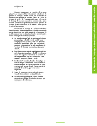 Chapitre 4
Comme vous pouvez le constater, le schéma
qui précède comprend les trois circuits principaux du
système de freinage à double circuit, soit le circuit d’ali-
mentation du système de freinage (bleu), le circuit de
freinage de service de l’essieu avant (rouge) et le circuit
de freinage de service des essieux arrère (vert). À ces
circuits, viendront se greffer le circuit du système de
freinage de stationnement et de secours, ainsi que le
circuit de la remorque.
Les circuits de freinage de l’essieu avant et des
essieux arrières sont indépendants l’un de l’autre mais
sont actionnés par une seule pédale de frein double. Si
un bris survient sur le circuit de l’essieu avant, l’essieu
arrière reste opérationnel et vice versa.
◆ Au premier coup d’oeil, le système de freinage
pneumatique à double circuit semble plus
compliqué, mais ce n’est pas le cas. La seule
différence réside dans le fait que certains cir-
cuits ont été doublés, d’où son appellation du
“système de freinage pneumatique à double
circuit”.
◆ Pour bien comprendre et maîtriser un système
de freinage pneumatique à double circuit, vous
devez être capable d’identifier, de localiser et
de comprendre le rôle de chacune des com-
posantes propres à chaque circuit.
◆ Le chapitre V identifie, localise et explique le
rôle de chaque composante. Pour faciliter la
compréhension, le schéma est divisé en cinq
schémas, soit un par circuit; chaque circuit a
son code de couleur, que vous devez
respecter.
◆ Avant de passer au schéma suivant, assurez-
vous de bien maîtriser le circuit étudié.
◆ Lorsqu’une composante se répète dans un
autre circuit, elle est identifiée seulement par
son numéro de référence.
17
4.
Système
de
freinage
pneumatique
à
simple
et
double
circuits
 
