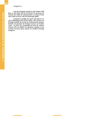 Chapitre 6
26
Lors d’un freinage normal, la valve limite à 620
Kpa ou 655 Kpa (90 ou 95 lb/po2
) la pression de
retenue des freins de stationnement au moyen d’une
valve relais ou d’une valve de desserrage rapide.
Lorsqu’il se produit une perte d’air dans le cir-
cuit d’alimentation des freins arrière, elle assurera un
freinage modulé des freins de stationnement propor-
tionnel à la pression de freinage exercée sur l’essieu
avant. La valve de commande de frein de station-
nement (19) est utilisée sur plusieurs camions et sur
certains tracteurs pour assurer un meilleur freinage
d’urgence.
6.
Explications
sur
le
fonctionnement
des
circuits
 