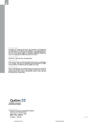 2
© Société de l'assurance automobile du Québec
Direction des communications
Dépôt légal : 2e trimestre 1994
ISBN–2–550–29699–0
3e édition — 2001/01
Ce guide a été réatisé par le Service de la sécurité et de l’ingénierie
des véhicules, de la Direction des politiques et des programmes de
sécurité routière de la Sécurité de l’assurance automibile du Québec.
Il en est à sa troisième édition. La deuxième édition de 1994 a été
revue et corrigée par M. Gilbert Lacroix de ce service.
Production : Direction des communications
Nous tenons à remercier la firme Bendix/Garrett pour sa contribution
à cet ouvrage, ainsi que les organismes gouvernementaux de diffé-
rentes provinces canadiennes qui ont publié sur le sujet.
Toute reproduction ou communication en tout ou en partie de
l’œuvre sous quelque forme ou par quelque procédé que ce soit est
permise pourvu que la source soit précisée et que ce soit à des fins
strictement non commerciales.
C-3419
 