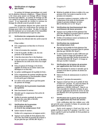 Vérification et réglage
9. des freins
Chapitre 9
Le système de freinage pneumatique est consti-
tué de plusieurs éléments complexes. Chaque élément
a été conçu pour assurer un freinage efficace lorsque
les freins sont sollicités. Le système de freinage est effi-
cace quand il est bien réglé et maintenu comme il a été
conçu. Il est important de vérifier le système de
freinage du véhicule avant de prendre la route.
Des précautions doivent être prises avant de
commencer à faire les vérifications du système de
freinage pour éviter tout accident. De plus, le véhicule
doit être stationné sur un terrain plat et être immobilisé
par son frein de stationnement et par les cales.
9.1 Vérification des composantes du système
Le moteur du véhicule doit être arrêté avant de
débuter.
Il faut vérifier :
◆ Si le compresseur est bien fixé et s’il est en
bon état ;
◆ L’état et la tension des courroies ;
◆ L’état de la poulie, du filtre à air, du com-
presseur et du manomètre ;
◆ L’état des réservoirs d’air et des fixations ;
◆ L’état de toutes les conduites d’air, les flexibles
de liaisons les raccords ou les têtes d’accouple-
ment ;
◆ Si les récepteurs de freinage et les leviers
réglables de freins sur un même essieu sont
identiques et en bon état ;
◆ La surface antidérapante de la pédale de frein ;
◆ Si les composantes du système anti-blocage des
freins sont présentes et fonctionnelles comme
il a été prévu par le fabricant ;
◆ Les valves et les autres pièces qui font partie
du système de freinage.
9.2 Vérification de la pression maximale
du système
◆ Faire fonctionner le moteur ;
◆ Attendre que le compresseur d’air arrête de
fonctionner ;
◆ Vérifier la pression maximale du système.
Elle doit être entre 805 et 945 kPa
(117 et 137 lb/po2)
9.3 Vérification de la pression
de la mise en marche
et d’arrêt du compresseur d’air
◆ Laisser tourner le moteur ;
Vérifier si le compresseur est toujours arrêté ;
◆ Appuyer sur la pédale de frein plusieurs fois
pour faire descendre la pression du système à
un peu plus bas que 550 kPa (80 lb/po2
) ;
◆ Relâcher la pédale de frein et vérifier si le com-
presseur d’air s’est remis en marche et si la
pression est remontée ;
◆ La pression continue à remonter, vérifier si le
compresseur d’air arrête de fonctionner
lorsque la pression indiquée est entre
805 et 945 kPa (117 et 137 lb/po2
).
9.4 Vérification du fonctionnement des
avertisseurs de basse pression
◆ Appuyer sur la pédale de frein plusieurs fois
pour faire diminuer la pression dans le système
plus bas que 380 kPa (55 lb/po2
) ;
◆ Vérifier si l’avertisseur sonore ou lumineux de
basse pression fonctionne.
9.5 Vérification du rendement
du compresseur d’air
◆ Appuyer sur la pédale de frein plusieurs fois
pour faire diminuer la pression dans le système
plus bas que 350 kPa (50 lb/po2
) ;
◆ Le moteur doit tourner au plus 1200 tours par
minute. Noter le temps que prendra le com-
presseur d’air pour faire monter la pression de
350 à 620 kPa (50 à 90 lb/po2
). Ce temps ne
doit pas excéder 3 minutes.
9.6 Vérification de la baisse de pression
par application du frein de service
◆ Faire fonctionner le moteur et attendre que la
pression d’air dans le système ait atteint son
maximum. ;
◆ Enlever le frein de stationnement et arrêter le
moteur ;
◆ Noter la 1re
pression du manomètre ;
◆ Appuyer à fond une fois sur la pédale de frein
et noter la 2e pression. Il y aura une baisse de
pression et cette baisse ne doit pas être
supérieure à 130 kPa (18 lb/po2). Dans le cas
d’un ensemble de véhicules, la baisse de pres-
sion par application du frein de service ne doit
pas dépasser 20 % de la pression maximale du
système.
9.7 Vérification de la perte de pression
par application du frein de service
Cette vérification doit être réalisée avec celle
qui précède pour connaître la baisse de pression par
application du frein de service.
Après avoir appuyé à fond une fois sur la
pédale de frein et noter la 2e
pression ( voir 9.6 ), con-
tinuer à garder le pied sur la pédale de frein pendant au
moins une minute ;
33
9.
Vérification
et
réglage
des
freins
 