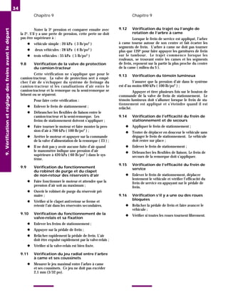 Chapitre 9 Chapitre 9
34
Noter la 3e
pression et comparer ensuite avec
la 2e
. S’il y a une perte de pression, cette perte ne doit
pas être supérieure à :
◆ véhicule simple : 20 kPa ( 3 lb/po2
)
◆ deux véhicules : 28 kPa ( 4 lb/po2
)
◆ trois véhicules : 35 kPa ( 5 lb/po2
)
9.8 Vérification de la valve de protection
du camion-tracteur
Cette vérification ne s’applique que pour le
camion-tracteur. La valve de protection sert à empê-
cher l’air de s’échapper du système de freinage du
camion-tracteur si les canalisations d’air entre le
camion-tracteur et la remorque ou la semi-remorque se
brisent ou se séparent.
Pour faire cette vérification :
◆ Enlever le frein de stationnement ;
◆ Débrancher les flexibles de liaison entre le
camion-tracteur et la semi-remorque. Les
freins de stationnement doivent s’appliquer ;
◆ Faire tourner le moteur et faire monter la pres-
sion d’air à 700 kPa ( 100 lb/po2
) ;
◆ Arrêter le moteur et appuyer sur la commande
de la valve d’alimentation de la remorque ( 23 ) ;
◆ Il ne doit pas y avoir aucune fuite d’air quand
le manomètre indique une pression d’air
supérieure à 420 kPa ( 60 lb/po2
) dans le sys-
tème.
9.9 Vérification du fonctionnement
du robinet de purge et du clapet
de non-retour des réservoirs d’air
◆ Faire fonctionner le moteur et attendre que la
pression d’air soit au maximum ;
◆ Ouvrir le robinet de purge du réservoir pri-
maire ;
◆ Vérifier si le clapet anti-retour se ferme et
retenir l’air dans les réservoirs secondaires.
9.10 Vérification du fonctionnement de la
valve-relais et sa fixation
◆ Enlever les freins de stationnement ;
◆ Appuyer sur la pédale de frein ;
◆ Relâcher rapidement la pédale de frein. L’air
doit être expulsé rapidement par la valve-relais ;
◆ Vérifier si la valve-relais est bien fixée.
9.11 Vérification du jeu radial entre l’arbre
à came et ses coussinets
◆ Mesurer le jeu maximal entre l’arbre à came
et ses coussinets. Ce jeu ne doit pas excéder
2,1 mm (3/32 po).
9.12 Vérification du trajet ou l’angle de
rotation de l’arbre à came
Lorsque le frein de service est appliqué, l’arbre
à came tourne autour de son centre et fait écarter les
segments de frein. L’arbre à came ne doit pas tourner
plus que 120o pour faire appuyer les garnitures de frein
sur le tambour. Le trajet commence lorsque les
rouleaux, se trouvant entre les cames et les segments
de frein, reposent sur la partie la plus proche du centre
de la came ( milieu du S ).
9.13 Vérification du témoin lumineux
S’assurer que la pression d’air dans le système
est d’au moins 690 kPa ( 100 lb/po2 ) ;
Appuyer et tirer plusieurs fois sur le bouton de
commande de la valve de frein de stationnement. Le
témoin lumineux doit s’allumer lorsque le frein de sta-
tionnement est appliqué et s’éteindre quand il est
relâché.
9.14 Vérification de l’efficacité du frein de
stationnement et de secours
◆ Appliquer le frein de stationnement ;
◆ Tenter de déplacer en douceur le véhicule sans
dégager le frein de stationnement. Le véhicule
doit rester sur place ;
◆ Enlever le frein de stationnement ;
◆ Débrancher les flexibles de liaison. Le frein de
secours de la remorque doit s’appliquer.
9.15 Vérification de l’efficacité du frein de
service
◆ Enlever le frein de stationnement, déplacer
lentement le véhicule et vérifier l’efficacité du
frein de service en appuyant sur le pédale de
frein.
9.16 Vérification s’il y a une ou des roues
bloquées
◆ Relâcher la pédale de frein et faire avancer le
véhicule ;
◆ Vérifier si toutes les roues tournent librement.
9.
Vérification
et
réglage
des
freins
avant
le
départ
 