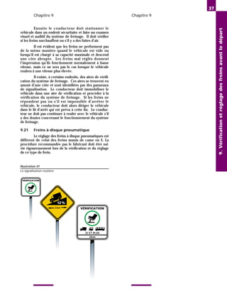 Chapitre 9 Chapitre 9
Ensuite le conducteur doit stationner le
véhicule dans un endroit sécuritaire et faire un examen
visuel et auditif du système de freinage. Il doit vérifier
si les freins surchauffent ou s’il y a des fuites d’air.
Il est évident que les freins ne performent pas
de la même manière quand le véhicule est vide ou
lorsqu’il est chargé à sa capacité maximale et descend
une côte abrupte. Les freins mal réglés donnent
l’impression qu’ils fonctionnent normalement à basse
vitesse, mais ce ne sera pas le cas lorsque le véhicule
roulera à une vitesse plus élevée.
Il existe, à certains endroits, des aires de vérifi-
cation du système de freinage. Ces aires se trouvent en
amont d’une côte et sont identifiées par des panneaux
de signalisation. Le conducteur doit immobiliser le
véhicule dans une aire de vérification et procéder à la
vérification du système de freinage. Si les freins ne
répondent pas ou s’il est impossible d’arrêter le
véhicule, le conducteur doit alors diriger le véhicule
dans le lit d’arrêt qui est prévu à cette fin. Le conduc-
teur ne doit pas continuer à rouler avec le véhicule s’il
a des doutes concernant le fonctionnement du système
de freinage.
9.21 Freins à disque pneumatique
Le réglage des freins à disque pneumatiques est
différent de celui des freins munis de came en S. La
procédure recommandée pas le fabricant doit être sui-
vie rigoureusement lors de la vérification et du réglage
de ce type de frein.
37
9.
Vérification
et
réglage
des
freins
avant
le
départ
Illustration 47
La signalisation routière
VÉRIFICATION
3t ET PLUS
2km
VÉRIFICATION
3km
12%
 