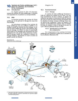 Système
de
freins
antiblocage
(ABS)
39
Système de freins antiblocage (ABS1
)
pour les camions, les tracteurs
et les remorques
10. Chapitre 10
10.1 Introduction
Ce chapitre précise le rôle et le fonction-
nement des systèmes de freins antiblocages. L’entretien
et la réparation de ces systèmes n’y sont pas abordés.
10.2 Rôle
La fonction première du système de freins
antiblocage est de prévenir le blocage des roues lors
d’un freinage.
Les principaux avantages d’un système de
freins antiblocage sont une meilleure stabilité et un
meilleur contrôle du véhicule lors d’un freinage. Le sys-
tème de freins antiblocage permet, dans plusieurs situa-
tions de freinage, de réduire les mises en portefeuille
(jack knife) et les dérapages qui surviennent lors d’un
changement de voie ou lors d’une manoeuvre évasive.
Dans la presque totalité des conditions, la distance de
freinage diminue, garantissant en toute occasion un
parfait contrôle du véhicule.
10.3 Fonctionnement
10.3.1 Principe
Le système de freins antiblocage fonctionne à
l’aide de capteurs de rotation sur les roues. Ces cap-
teurs transmettent, de façon continue, un signal à un
ordinateur qui analyse le mouvement relatif de chacune
des roues et active les valves de freins pressurisant ainsi
les chambres de freins. Lorsque le blocage d’une roue
est détecté par l’ordinateur, celui-ci est analysé et la
pression est immédiatement relâchée dans la chambre
de freins, de manière à éviter le blocage de la roue. Ce
cycle s’effectue plusieurs fois par seconde.
10.3.2 Identification et localisation
des composantes
Les composantes d’un système de freins
antiblocage sont énumérées ci-après avec la mention de
leur localisation (illustration 48).
Illustration 48
Système de freins antiblocage
1 L’abréviation ABS utilisée fréquemment en français pour décrire le système
de freinage antiblocage provient de l’abréviation de l’expression anglaise
« Anti-lock braking system ».
4
Modulateurs
antiblocage
Témoins lumineux
1
Capteur
de roue
2
Roue
dentée
Antiblocage Traction
5 a 5 b
3
Ordinateur
6
Récepteur de freinage
8
Interrupteur
de traction
7
Contrôle électronique
du moteur
1
Capteurs
de roue
Moyeu
Tambour
2
Roue dentée
Récepteur
de freinage
6
R
écepteur de freinage
 