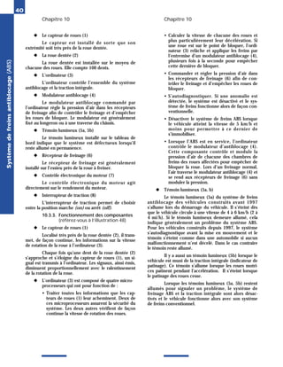 Chapitre 10 Chapitre 10
40
◆ Le capteur de roues (1)
Le capteur est installé de sorte que son
extrémité soit très près de la roue dentée.
◆ La roue dentée (2)
La roue dentée est installée sur le moyeu de
chacune des roues. Elle compte 100 dents.
◆ L’ordinateur (3)
L’ordinateur contrôle l’ensemble du système
antiblocage et la traction intégrale.
◆ Modulateur antiblocage (4)
Le modulateur antiblocage commandé par
l’ordinateur règle la pression d’air dans les récepteurs
de freinage afin de contrôler le freinage et d’empêcher
les roues de bloquer. Le modulateur est généralement
fixé au longeron ou à une traverse du châssis.
◆ Témoin lumineux (5a, 5b)
Le témoin lumineux installé sur le tableau de
bord indique que le système est défectueux lorsqu’il
reste allumé en permanence.
◆ Récepteur de freinage (6)
Le récepteur de freinage est généralement
installé sur l’essieu près de la roue à freiner.
◆ Contrôle électronique du moteur (7)
Le contrôle électronique du moteur agit
directement sur le rendement du moteur.
◆ Interrupteur de traction (8)
L’interrupteur de traction permet de choisir
entre la position marche (on) ou arrêt (off).
10.3.3. Fonctionnement des composantes
(référez-vous à l’illustration 48)
◆ Le capteur de roues (1)
Localisé très près de la roue dentée (2), il trans-
met, de façon continue, les informations sur la vitesse
de rotation de la roue à l’ordinateur (3).
Chaque fois qu’une dent de la roue dentée (2)
s’approche et s’éloigne du capteur de roues (1), un si-
gnal est transmis à l’ordinateur. Les signaux, ainsi émis,
diminuent proportionnellement avec le ralentissement
de la rotation de la roue.
◆ L’ordinateur (3) est composé de quatre micro-
processeurs qui ont pour fonction de :
• Traiter toutes les informations que les cap-
teurs de roues (1) leur acheminent. Deux de
ces microprocesseurs assurent la sécurité du
système. Les deux autres vérifient de façon
continue la vitesse de rotation des roues.
• Calculer la vitesse de chacune des roues et
plus particulièrement leur décélération. Si
une roue est sur le point de bloquer, l’ordi-
nateur (3) relâche et applique les freins par
l’entremise d’un modulateur antiblocage (4),
plusieurs fois à la seconde pour empêcher
cette dernière de bloquer.
• Commander et régler la pression d’air dans
les récepteurs de freinage (6) afin de con-
trôler le freinage et d’empêcher les roues de
bloquer.
• S’autodiagnostiquer. Si une anomalie est
détectée, le système est désactivé et le sys-
tème de freins fonctionne alors de façon con-
ventionnelle.
• Désactiver le système de freins ABS lorsque
le véhicule atteint la vitesse de 5 km/h et
moins pour permettre à ce dernier de
s’immobiliser.
• Lorsque l’ABS est en service, l’ordinateur
contrôle le modulateur d’antiblocage (4).
Cette composante contrôle et module la
pression d’air de chacune des chambres de
freins des roues affectées pour empêcher de
bloquer la roue. Lors d’un freinage normal,
l’air traverse le modulateur antiblocage (4) et
se rend aux récepteurs de freinage (6) sans
moduler la pression.
◆ Témoin lumineux (5a, b)
Le témoin lumineux (5a) du système de freins
antiblocage des véhicules construits avant 1997
s’allume lors du démarrage du véhicule. Il s’éteint dès
que le véhicule circule à une vitesse de 4 à 6 km/h (2 à
4 mi/h). Si le témoin lumineux demeure allumé, cela
indique généralement un problème du système ABS.
Pour les véhicules construits depuis 1997, le système
s’autodiagnostique avant la mise en mouvement et le
témoin s’éteint comme dans une automobile si aucun
malfonctionnement n’est décelé. Dans le cas contraire
le témoin reste allumé.
Il y a aussi un témoin lumineux (5b) lorsque le
véhicule est muni de la traction intégrale (indicateur de
patinage). Ce témoin s’allume lorsque les roues motri-
ces patinent pendant l’accélération. Il s’éteint lorsque
le patinage des roues cesse.
Lorsque les témoins lumineux (5a, 5b) restent
allumés pour signaler un problème, le système de
freinage ABS et la traction intégrale sont alors désac-
tivés et le véhicule fonctionne alors avec son système
de freins conventionnel.
Système
de
freins
antiblocage
(ABS)
 