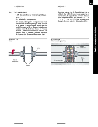 Chapitre 11 Chapitre 11
11.3 Le ralentisseur
11.3.1 Le ralentisseur électromagnétique
• 11.3.1.1
Les principales composantes
Les deux principales composantes d’un
ralentisseur électromagnétique sont le rotor
et le stator. Le rotor (partie mobile du dis-
positif) comprend deux disques installés aux
cardans entre la boîte de vitesse et l’essieu
moteur. L’arbre de transmission entraîne ces
disques dans sa rotation, lesquels tournent
de chaque côté du stator (illustration 52a).
Le stator (partie fixe du dispositif) est fixé au
châssis du véhicule avec des supports de
caoutchouc. Il supporte des bobines d’induc-
tion dont l’alternance des polarités “ + - ” et
“ - + ” crée un champ magnétique
lorsqu’elles sont activées (illustration 52b).
45
Freins
complémentaires
Arbre de
transmission
Cardan
Disques
Illustration 52a
Stator
Bobines
d’induction
Châssis
Fixé au châssis
Illustration 52b
Alternance des polarités
 