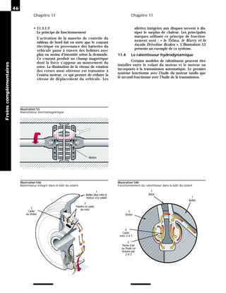 Chapitre 11 Chapitre 11
46
Freins
complémentaires
• 11.3.1.2
Le principe de fonctionnement
L’activation de la manette de contrôle du
tableau de bord fait en sorte que le courant
électrique en provenance des batteries du
véhicule passe à travers des bobines avec
plus ou moins d’intensité selon la demande.
Ce courant produit un champ magnétique
dont la force s’oppose au mouvement du
rotor. La diminution de la vitesse de rotation
des rotors ainsi obtenue est transmise à
l’essieu moteur, ce qui permet de réduire la
vitesse de déplacement du véhicule. Les
ailettes intégrées aux disques servent à dis-
siper le surplus de chaleur. Les principales
marques utilisant ce principe de fonction-
nement sont : « le Telma, le Marty et le
Jacobs Driveline Brakes ». L’illustration 53
présente un exemple de ce système.
11.4 Le ralentisseur hydrodynamique
Certains modèles de ralentisseur peuvent être
installés entre le volant du moteur et le moteur ou
incorporés à la transmission automatique. Le premier
système fonctionne avec l’huile du moteur tandis que
le second fonctionne avec l’huile de la transmission.
Ailettes
Illustration 53
Ralentisseur électromagnétique
1
2
3
5
Rotor
Strator
Poche d’air
ou l’huile est
brassée par
2 et 3
4
Cavité
entre 2 et 3
Boitier
Illustration 54a
Ralentisseur intégré dans le bâti du volant
Illustration 54b
Fonctionnement du ralentisseur dans le bâti du volant
Boitier situé entre le
moteur et le volant
1
Palettes et cavité
du rotor
3
Cavité
du strator
2
 