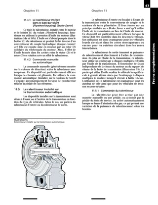 Chapitre 11 Chapitre 11
11.4.1 Le ralentisseur intégré
dans le bâti du volant
(Flywheel housing) (Brake Saver)
Ce type de ralentisseur, installé entre le moteur
et le boîtier (1) du volant (Flywheel housing), fonc-
tionne en utilisant la pression d’huile du moteur (illus-
trations 54a et 54b). L’huile est d’abord pompée dans le
boîtier (1) du ralentisseur et produit l’effet inverse d’un
convertisseur de couple hydraulique (torque convert-
er). Elle est ensuite mise en rotation par un rotor (2)
solidaire du vilebrequin du moteur. Ainsi, l’effet de
l’huile brassée dans les cavités entre le stator (3) et le
rotor (2) en rotation crée un effet de ralentisseur.
11.4.2 Commande manuelle
ou automatique
La commande manuelle (généralement montée
sur la colonne de direction) active le ralentisseur avec
souplesse. Ce dispositif est particulièrement efficace
lorsque la chaussée est glissante. Par ailleurs, la com-
mande automatique (installée sur le tableau de bord)
s’engage automatiquement lorsque le conducteur
relâche la pédale de l’accélérateur.
11.5 Le ralentisseur installé sur
la transmission automatique
Les dispositifs installés sur la transmission sont
situés à l’avant ou à l’arrière de la transmission en fonc-
tion du type de véhicules. Selon le cas, on parlera du
ralentisseur d’entrée ou du ralentisseur de sortie.
Le ralentisseur d’entrée est localisé à l’avant de
la transmission entre le convertisseur de couple et le
système de train planétaire. Il fonctionne sur un
principe similaire au « Brake Saver » sauf qu’il utilise
l’huile de la transmission au lieu de l’huile du moteur.
Ce dispositif est particulièrement efficace lorsque la
vitesse doit être contrôlée dans les descentes critiques.
Son utilisation est donc avantageuse pour les véhicules
lourds circulant dans les zones montagneuses ou
encore pour les autobus circulant dans les zones
interurbaines.
Le ralentisseur de sortie transmet sa puissance
de ralentissement directement à l’arbre de transmis-
sion. En plus de l’huile de la transmission, ce ralentis-
seur utilise un embrayage à disques multiples refroidis
par l’huile de la transmission. Il fonctionne de façon
indépendante de la vitesse du moteur ou du rapport de
vitesse de la boîte de transmission (illustration 55). La
partie qui utilise l’huile modère le véhicule lorsqu’il cir-
cule à grande vitesse alors que l’embrayage à disques
multiples le modère lorsqu’il circule à faible vitesse.
L’utilisation de ce ralentisseur est avantageuse pour les
autobus de ville ainsi que pour les véhicules de livrai-
son en zone urbaine.
11.5.1 Commande du ralentisseur
Le ralentisseur peut être activé par une
manette manuelle ou une pédale, ou actionné par la
pédale du frein de service, ou activé automatiquement
lorsque se ferme l’admission des gaz, ce qui permet une
variation de la puissance de ralentissement selon les
besoins.
47
Freins
complémentaires
Illustration 55
Ralentisseur installé sur la transmission automatique
 