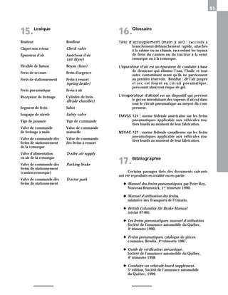 51
Glossaire
16.
Lexique
15.
Bruiteur
Clapet non retour
Épurateur d’air
Flexible de liaison
Frein de secours
Frein de stationnement
Frein pneumatique
Récepteur de freinage
Segment de frein
Soupape de sûreté
Tige de poussée
Valve de commande
de freinage à main
Valve de commande des
freins de stationnement
de la remorque
Valve d’alimentation
en air de la remorque
Valve de commande des
freins de stationnement
(camion-remorque)
Valve de commande des
freins de stationnement
Ronfleur
Check valve
Assécheur d’air
(air dryer)
Boyau (hose)
Frein d’urgence
Frein à ressort
(spring brake)
Frein à air
Cylindre de frein
(Brake chamber)
Sabot
Safety valve
Tige de commande
Valve de commande
manuelle
Valve de commande
des freins à ressort
Trailer air supply
Parking brake
Tractor park
Tête d’accouplement (main à air) : raccords à
branchement-débranchement rapide, attachés
à la cabine ou au châssis, raccordant les tuyaux
de frein du camion ou du tracteur à la semi-
remorque ou à la remorque.
L’épurateur d’air est un épurateur de conduite à base
de dessicant qui élimine l’eau, l’huile et tout
autre contaminant avant qu’ils ne parviennent
au premier réservoir. Résultat : de l’air propre
et sec est fourni au circuit pneumatique,
prévenant ainsi tout risque de gel.
L’évaporateur d’alcool est un dispositif qui prévient
le gel en introduisant des vapeurs d’alcool dans
tout le circuit pneumatique au moyen du com-
presseur.
FMVSS 121 : norme fédérale américaine sur les freins
pneumatiques applicable aux véhicules rou-
tiers lourds au moment de leur fabrication.
NSVAC 121 : norme fédérale canadienne sur les freins
pneumatiques applicable aux véhicules rou-
tiers lourds au moment de leur fabrication.
Bibliographie
17.
Certains passages tirés des documents suivants
ont été reproduits en totalité ou en partie
◆ Manuel des freins pneumatiques, par Peter Roy,
Nouveau-Brunswick, 1er
trimestre 1990.
◆ Manuel d’utilisation des freins,
ministère des Transports de l’Ontario.
◆ British Columbia Air Brake Manual
(révisé 07-86).
◆ Les freins pneumatiques, manuel d’utilisation,
Société de l’assurance automobile du Québec,
4e trimestre 1990.
◆ Freins pneumatiques, catalogue de pièces
courantes, Bendix, 4e trimestre 1987.
◆ Guide de vérification mécanique,
Société de l’assurance automobile du Québec,
4e
trimestre 1998.
◆ Conduire un véhicule lourd, supplément,
5e
édition, Société de l’assurance automobile
du Québec, 1999.
 